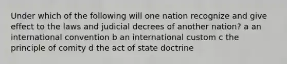 Under which of the following will one nation recognize and give effect to the laws and judicial decrees of another nation? a an international convention b an international custom c the principle of comity d the act of state doctrine