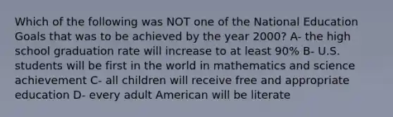 Which of the following was NOT one of the National Education Goals that was to be achieved by the year 2000? A- the high school graduation rate will increase to at least 90% B- U.S. students will be first in the world in mathematics and science achievement C- all children will receive free and appropriate education D- every adult American will be literate