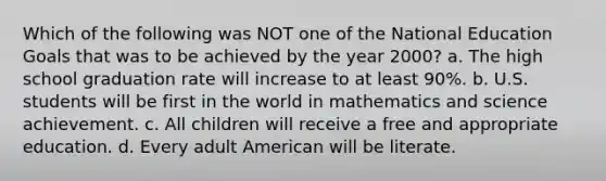 Which of the following was NOT one of the National Education Goals that was to be achieved by the year 2000? a. The high school graduation rate will increase to at least 90%. b. U.S. students will be first in the world in mathematics and science achievement. c. All children will receive a free and appropriate education. d. Every adult American will be literate.