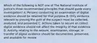 Which of the following is NOT one of The National Institute of Justice's three recommended principles that should guide every investigation? A. Persons conducting an examination of digital evidence should be retained for that purpose B. Only evidence relevant to proving the guilt of the suspect must be collected, analyzed, and presented C. Actions taken to secure an collect digital evidence should not affect the integrity of that evidence D. Activity relating to the seizure, examination, storage, or transfer of digital evidence should be documented, preserved, and available for review