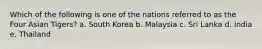 Which of the following is one of the nations referred to as the Four Asian Tigers? a. South Korea b. Malaysia c. Sri Lanka d. India e. Thailand