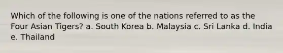 Which of the following is one of the nations referred to as the Four Asian Tigers? a. South Korea b. Malaysia c. Sri Lanka d. India e. Thailand