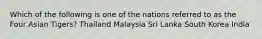 Which of the following is one of the nations referred to as the Four Asian Tigers? Thailand Malaysia Sri Lanka South Korea India