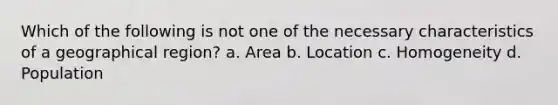 Which of the following is not one of the necessary characteristics of a geographical region? a. Area b. Location c. Homogeneity d. Population