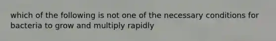 which of the following is not one of the necessary conditions for bacteria to grow and multiply rapidly