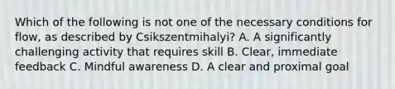 Which of the following is not one of the necessary conditions for flow, as described by Csikszentmihalyi? A. A significantly challenging activity that requires skill B. Clear, immediate feedback C. Mindful awareness D. A clear and proximal goal