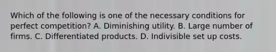 Which of the following is one of the necessary conditions for perfect competition? A. Diminishing utility. B. Large number of firms. C. Differentiated products. D. Indivisible set up costs.