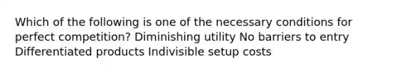 Which of the following is one of the necessary conditions for perfect competition? Diminishing utility No barriers to entry Differentiated products Indivisible setup costs