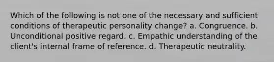 Which of the following is not one of the necessary and sufficient conditions of therapeutic personality change? a. Congruence. b. Unconditional positive regard. c. Empathic understanding of the client's internal frame of reference. d. Therapeutic neutrality.