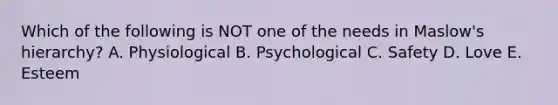 Which of the following is NOT one of the needs in Maslow's hierarchy? A. Physiological B. Psychological C. Safety D. Love E. Esteem