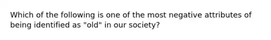 Which of the following is one of the most negative attributes of being identified as "old" in our society?