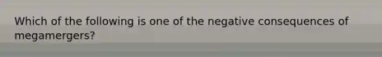 Which of the following is one of the negative consequences of megamergers?