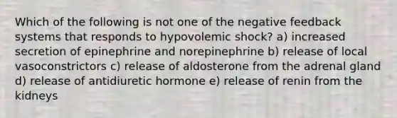 Which of the following is not one of the negative feedback systems that responds to hypovolemic shock? a) increased secretion of epinephrine and norepinephrine b) release of local vasoconstrictors c) release of aldosterone from the adrenal gland d) release of antidiuretic hormone e) release of renin from the kidneys