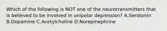 Which of the following is NOT one of the neurotransmitters that is believed to be involved in unipolar depression? A.Serotonin B.Dopamine C.Acetylcholine D.Norepinephrine