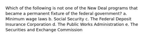 Which of the following is not one of the New Deal programs that became a permanent fixture of the federal government? a. Minimum wage laws b. Social Security c. The Federal Deposit Insurance Corporation d. The Public Works Administration e. The Securities and Exchange Commission