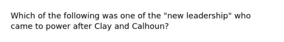 Which of the following was one of the "new leadership" who came to power after Clay and Calhoun?