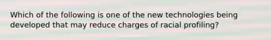 Which of the following is one of the new technologies being developed that may reduce charges of racial profiling?