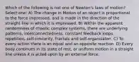 Which of the following is not one of Newton's laws of motion? Select one: A) The change in Motion of an object is proportional to the force impressed; and is made in the direction of the straight line in which it is impressed. B) Within the apparent randomness of chaotic complex systems, there are underlying patterns, interconnectedness, constant feedback loops, repetition, self-similarity, fractals and self-organisaton. C) To every action there is an equal and an opposite reaction. D) Every body continues in its state of rest, or uniform motion in a straight line unless it is acted upon by an external force.