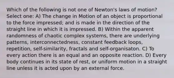 Which of the following is not one of Newton's laws of motion? Select one: A) The change in Motion of an object is proportional to the force impressed; and is made in the direction of the straight line in which it is impressed. B) Within the apparent randomness of chaotic complex systems, there are underlying patterns, interconnectedness, constant feedback loops, repetition, self-similarity, fractals and self-organisaton. C) To every action there is an equal and an opposite reaction. D) Every body continues in its state of rest, or uniform motion in a straight line unless it is acted upon by an external force.