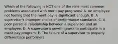 Which of the following is NOT one of the nine most common problems associated with merit pay​ programs? A. An employee not feeling that the merit pay is significant enough. B. A​ supervisor's improper choice of performance standards. C. A poor personal relationship between a supervisor and an employee. D. A​ supervisor's unwillingness to participate in a merit pay program. E. The failure of a supervisor to properly differentiate performers.