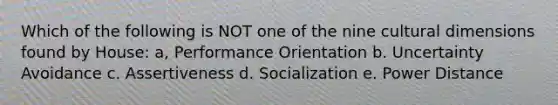 Which of the following is NOT one of the nine cultural dimensions found by House: a, Performance Orientation b. Uncertainty Avoidance c. Assertiveness d. Socialization e. Power Distance