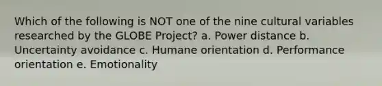 Which of the following is NOT one of the nine cultural variables researched by the GLOBE Project? a. Power distance b. Uncertainty avoidance c. Humane orientation d. Performance orientation e. Emotionality