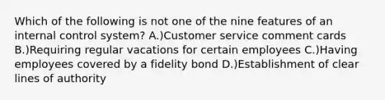 Which of the following is not one of the nine features of an internal control system? A.)Customer service comment cards B.)Requiring regular vacations for certain employees C.)Having employees covered by a fidelity bond D.)Establishment of clear lines of authority