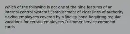 Which of the following is not one of the nine features of an internal control system? Establishment of clear lines of authority Having employees covered by a fidelity bond Requiring regular vacations for certain employees Customer service comment cards