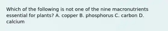 Which of the following is not one of the nine macronutrients essential for plants? A. copper B. phosphorus C. carbon D. calcium