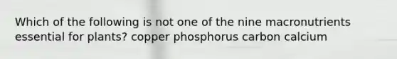 Which of the following is not one of the nine macronutrients essential for plants? copper phosphorus carbon calcium