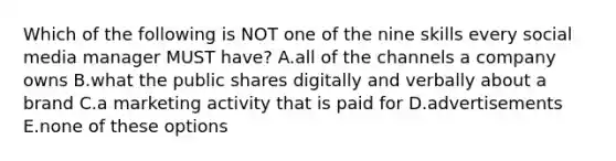 Which of the following is NOT one of the nine skills every social media manager MUST have? A.all of the channels a company owns B.what the public shares digitally and verbally about a brand C.a marketing activity that is paid for D.advertisements E.none of these options