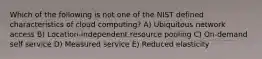 Which of the following is not one of the NIST defined characteristics of cloud computing? A) Ubiquitous network access B) Location-independent resource pooling C) On-demand self service D) Measured service E) Reduced elasticity