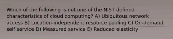 Which of the following is not one of the NIST defined characteristics of cloud computing? A) Ubiquitous network access B) Location-independent resource pooling C) On-demand self service D) Measured service E) Reduced elasticity