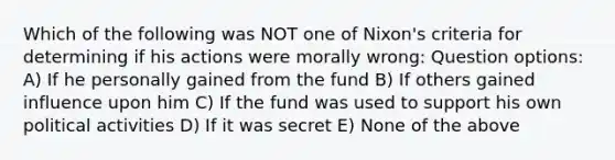 Which of the following was NOT one of Nixon's criteria for determining if his actions were morally wrong: Question options: A) If he personally gained from the fund B) If others gained influence upon him C) If the fund was used to support his own political activities D) If it was secret E) None of the above