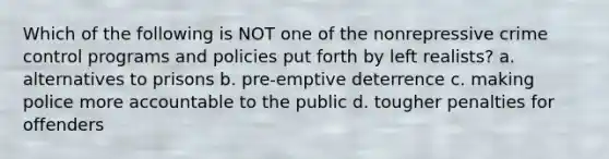 Which of the following is NOT one of the nonrepressive crime control programs and policies put forth by left realists? a. alternatives to prisons b. pre-emptive deterrence c. making police more accountable to the public d. tougher penalties for offenders