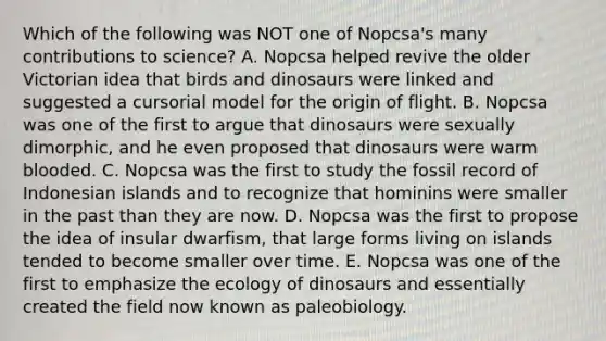 Which of the following was NOT one of Nopcsa's many contributions to science? A. Nopcsa helped revive the older Victorian idea that birds and dinosaurs were linked and suggested a cursorial model for the origin of flight. B. Nopcsa was one of the first to argue that dinosaurs were sexually dimorphic, and he even proposed that dinosaurs were warm blooded. C. Nopcsa was the first to study the fossil record of Indonesian islands and to recognize that hominins were smaller in the past than they are now. D. Nopcsa was the first to propose the idea of insular dwarfism, that large forms living on islands tended to become smaller over time. E. Nopcsa was one of the first to emphasize the ecology of dinosaurs and essentially created the field now known as paleobiology.