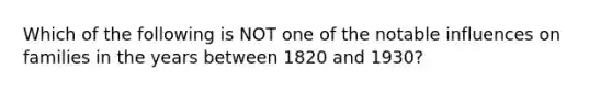 Which of the following is NOT one of the notable influences on families in the years between 1820 and 1930?