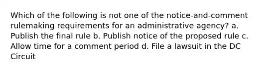 Which of the following is not one of the notice-and-comment rulemaking requirements for an administrative agency? a. Publish the final rule b. Publish notice of the proposed rule c. Allow time for a comment period d. File a lawsuit in the DC Circuit