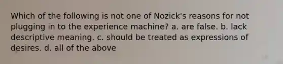 Which of the following is not one of Nozick's reasons for not plugging in to the experience machine? a. are false. b. lack descriptive meaning. c. should be treated as expressions of desires. d. all of the above