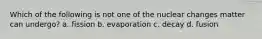 Which of the following is not one of the nuclear changes matter can undergo? a. fission b. evaporation c. decay d. fusion