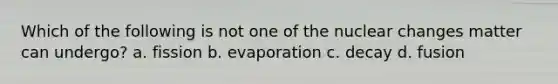 Which of the following is not one of the nuclear changes matter can undergo? a. fission b. evaporation c. decay d. fusion