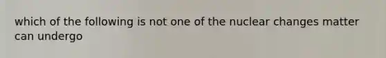 which of the following is not one of the nuclear changes matter can undergo