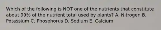 Which of the following is NOT one of the nutrients that constitute about 99% of the nutrient total used by plants? A. Nitrogen B. Potassium C. Phosphorus D. Sodium E. Calcium