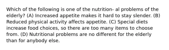 Which of the following is one of the nutrition- al problems of the elderly? (A) Increased appetite makes it hard to stay slender. (B) Reduced physical activity affects appetite. (C) Special diets increase food choices, so there are too many items to choose from. (D) Nutritional problems are no different for the elderly than for anybody else.