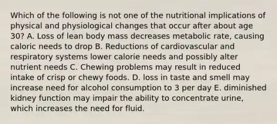 Which of the following is not one of the nutritional implications of physical and physiological changes that occur after about age 30? A. Loss of lean body mass decreases metabolic rate, causing caloric needs to drop B. Reductions of cardiovascular and respiratory systems lower calorie needs and possibly alter nutrient needs C. Chewing problems may result in reduced intake of crisp or chewy foods. D. loss in taste and smell may increase need for alcohol consumption to 3 per day E. diminished kidney function may impair the ability to concentrate urine, which increases the need for fluid.