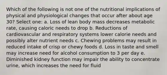 Which of the following is not one of the nutritional implications of physical and physiological changes that occur after about age 30? Select one: a. Loss of lean body mass decreases metabolic rate, causing caloric needs to drop b. Reductions of cardiovascular and respiratory systems lower calorie needs and possibly alter nutrient needs c. Chewing problems may result in reduced intake of crisp or chewy foods d. Loss in taste and smell may increase need for alcohol consumption to 3 per day e. Diminished kidney function may impair the ability to concentrate urine, which increases the need for fluid