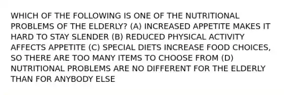 WHICH OF THE FOLLOWING IS ONE OF THE NUTRITIONAL PROBLEMS OF THE ELDERLY? (A) INCREASED APPETITE MAKES IT HARD TO STAY SLENDER (B) REDUCED PHYSICAL ACTIVITY AFFECTS APPETITE (C) SPECIAL DIETS INCREASE FOOD CHOICES, SO THERE ARE TOO MANY ITEMS TO CHOOSE FROM (D) NUTRITIONAL PROBLEMS ARE NO DIFFERENT FOR THE ELDERLY THAN FOR ANYBODY ELSE