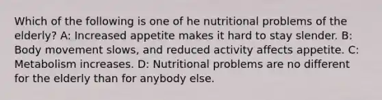 Which of the following is one of he nutritional problems of the elderly? A: Increased appetite makes it hard to stay slender. B: Body movement slows, and reduced activity affects appetite. C: Metabolism increases. D: Nutritional problems are no different for the elderly than for anybody else.