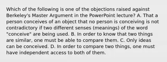 Which of the following is one of the objections raised against Berkeley's Master Argument in the PowerPoint lecture? A. That a person conceives of an object that no person is conceiving is not contradictory if two different senses (meanings) of the word "conceive" are being used. B. In order to know that two things are similar, one must be able to compare them. C. Only ideas can be conceived. D. In order to compare two things, one must have independent access to both of them.