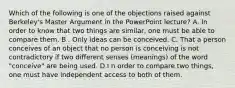 Which of the following is one of the objections raised against Berkeley's Master Argument in the PowerPoint lecture? A. In order to know that two things are similar, one must be able to compare them. B . Only ideas can be conceived. C. That a person conceives of an object that no person is conceiving is not contradictory if two different senses (meanings) of the word "conceive" are being used. D.I n order to compare two things, one must have independent access to both of them.